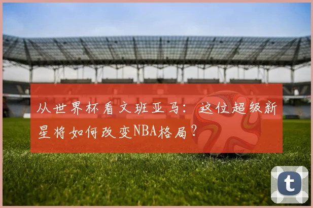 从世界杯看文班亚马：这位超级新星将如何改变NBA格局？