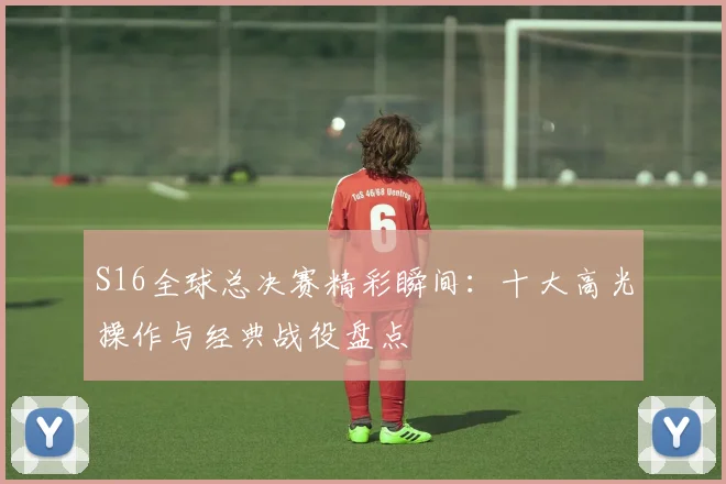 S16全球总决赛精彩瞬间：十大高光操作与经典战役盘点