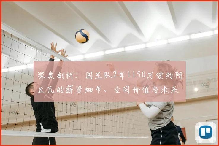 深度剖析：国王队2年1150万续约阿丘瓦的薪资细节、合同价值与未来角色