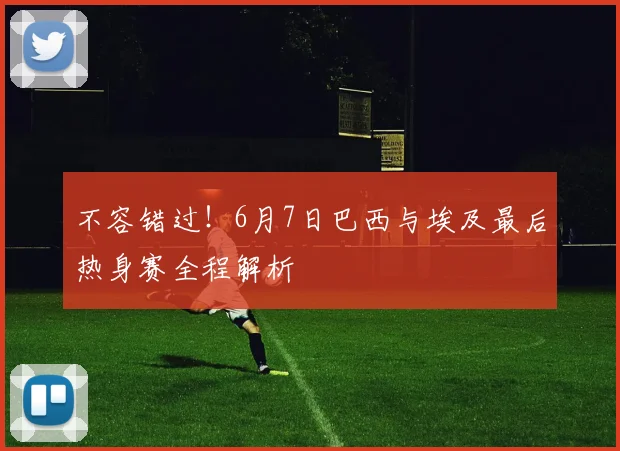 不容错过！6月7日巴西与埃及最后热身赛全程解析