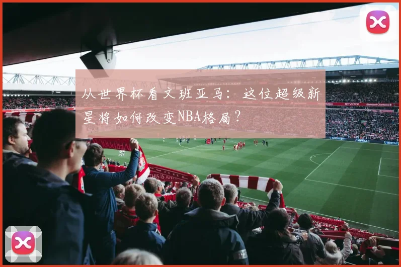从世界杯看文班亚马：这位超级新星将如何改变NBA格局？