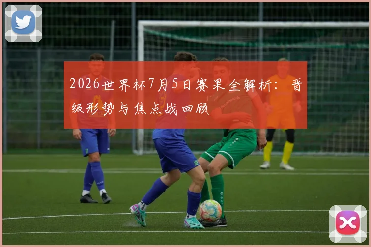 2026世界杯7月5日赛果全解析：晋级形势与焦点战回顾