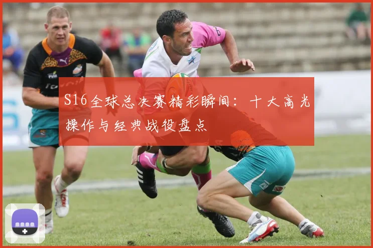 S16全球总决赛精彩瞬间：十大高光操作与经典战役盘点