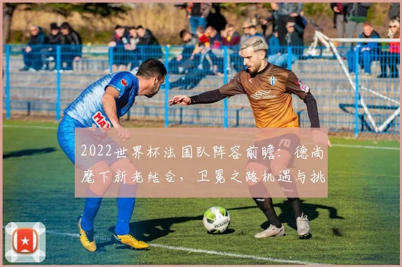 2022世界杯法国队阵容前瞻：德尚麾下新老结合，卫冕之路机遇与挑战并存