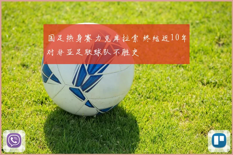国足热身赛力克库拉索 终结近10年对非亚足联球队不胜史