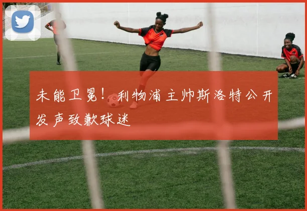 未能卫冕！利物浦主帅斯洛特公开发声致歉球迷