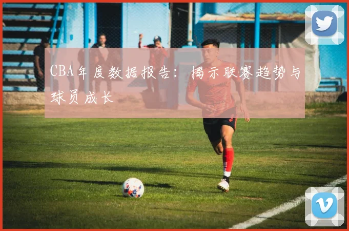 CBA年度数据报告：揭示联赛趋势与球员成长