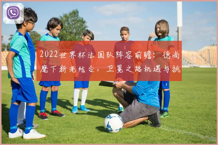 2022世界杯法国队阵容前瞻：德尚麾下新老结合，卫冕之路机遇与挑战并存