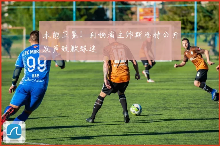 未能卫冕！利物浦主帅斯洛特公开发声致歉球迷