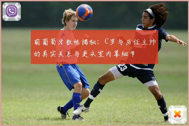 前葡萄牙教练揭秘：C罗与历任主帅的真实关系与更衣室内幕细节