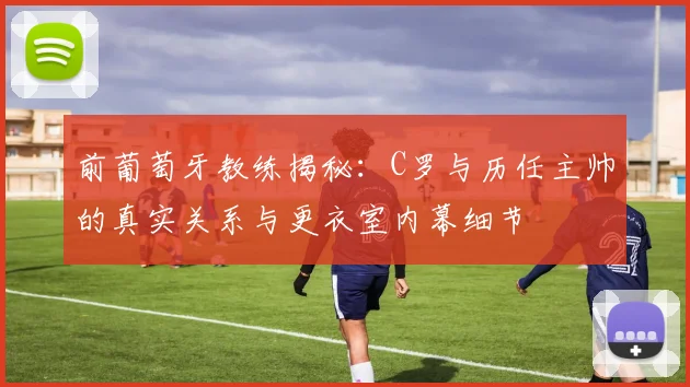 前葡萄牙教练揭秘：C罗与历任主帅的真实关系与更衣室内幕细节