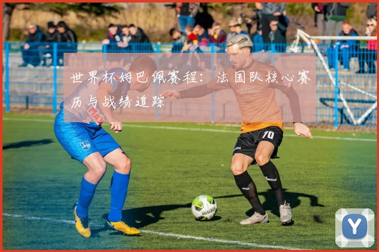 世界杯姆巴佩赛程：法国队核心赛历与战绩追踪
