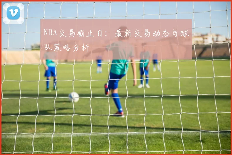 NBA交易截止日：最新交易动态与球队策略分析