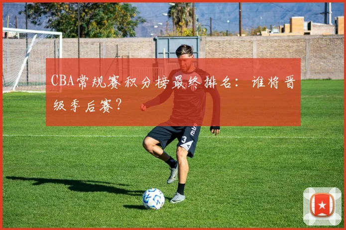 CBA常规赛积分榜最终排名：谁将晋级季后赛？